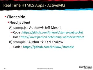 Real Time HTML5 Apps - ActiveMQ

 Client side
     • Need js client
      A) stomp.js : Author Jeff Mesnil
       – Code : https://github.com/jmesnil/stomp-websocket
       – Doc : http://www.jmesnil.net/stomp-websocket/doc/
      B) stomple : Author  Karl Krukow
       – Code : https://github.com/krukow/stomple




22                       © 2012 FuseSource Corp. All rights reserved
 