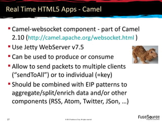 Real Time HTML5 Apps - Camel

 Camel-websocket component - part of Camel
  2.10 (http://camel.apache.org/websocket.html )
 Use Jetty WebServer v7.5
 Can be used to produce or consume
 Allow to send packets to multiple clients
  (“sendToAll”) or to individual (=key)
 Should be combined with EIP patterns to
  aggregate/split/enrich data and/or other
  components (RSS, Atom, Twitter, JSon, …)

27                  © 2012 FuseSource Corp. All rights reserved
 