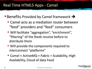 Real Time HTML5 Apps - Camel

 Benefits Provided by Camel framework 
     • Camel acts as a mediation router between
      “feed” providers and “feed” consumers
     • Will facilitate “aggregation”, “enrichment”,
      “filtering” of the feeds receive before to
      distribute them
     • Will provide the components required to
      interconnect “platforms”
     • Camel + ActiveMQ + Fabric = Scalability, High
      Availability, Cloud of data Feed
34                       © 2012 FuseSource Corp. All rights reserved
 