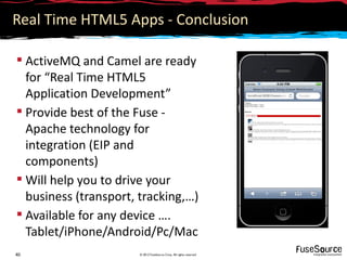 Real Time HTML5 Apps - Conclusion

 ActiveMQ and Camel are ready
  for “Real Time HTML5
  Application Development”
 Provide best of the Fuse -
  Apache technology for
  integration (EIP and
  components)
 Will help you to drive your
  business (transport, tracking,…)
 Available for any device ….
  Tablet/iPhone/Android/Pc/Mac
40                     © 2012 FuseSource Corp. All rights reserved
 