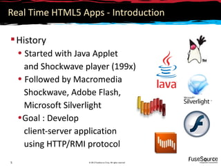 Real Time HTML5 Apps - Introduction

 History
    • Started with Java Applet
      and Shockwave player (199x)
    • Followed by Macromedia
      Shockwave, Adobe Flash,
      Microsoft Silverlight
    •Goal : Develop
      client-server application
      using HTTP/RMI protocol
5                    © 2012 FuseSource Corp. All rights reserved
 