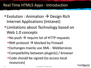 Real Time HTML5 Apps - Introduction

 Evolution : Animation  Design Rich
  Internet Applications (Intranet)
 Limitations about Technology based on
  Web 1.0 concepts
    • No push  require lot of HTTP requests
    • RMI protocol  blocked by Firewall
    • Exchanges mainly use XML - WebServices
    • Compatibility between plugin(s) / browser
    • Code should be signed (to access local
      resources)
6                      © 2012 FuseSource Corp. All rights reserved
 