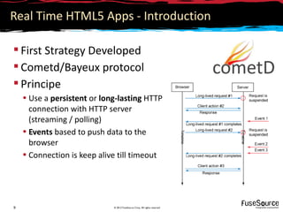Real Time HTML5 Apps - Introduction

 First Strategy Developed
 Cometd/Bayeux protocol
 Principe
    • Use a persistent or long-lasting HTTP
      connection with HTTP server
      (streaming / polling)
    • Events based to push data to the
      browser
    • Connection is keep alive till timeout




9                            © 2012 FuseSource Corp. All rights reserved
 