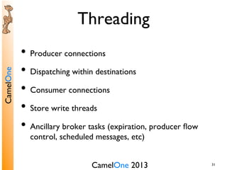 CamelOne 2013	

CamelOne	

31	

Threading	

•  Producer connections	

•  Dispatching within destinations	

•  Consumer connections	

•  Store write threads	

•  Ancillary broker tasks (expiration, producer ﬂow
control, scheduled messages, etc)	

 