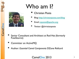 CamelOne 2013	

CamelOne	

4	

Who am I?	

•  Senior Consultant and Architect at Red Hat (formerly
FuseSource)	

•  Committer on ActiveMQ	

•  Author: Essential Camel Components DZone Refcard	

•  Christian Posta	

•  Blog: http://christianposta.com/blog	

•  Email: ceposta@apache.org	

•  Twitter: @christianposta	

 