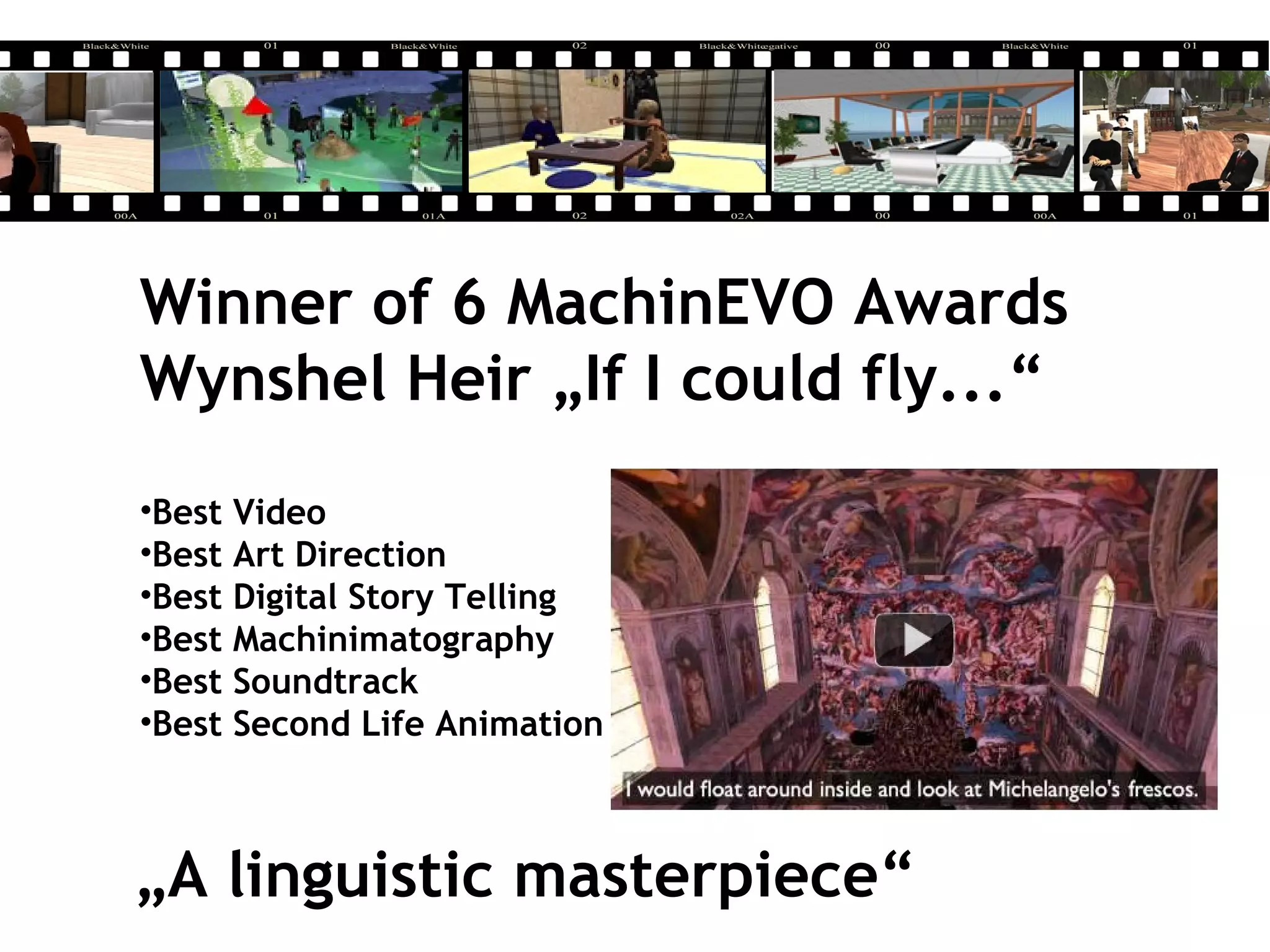 Winner of 6 MachinEVO Awards
Wynshel Heir „If I could fly...“
•Best Video
•Best Art Direction
•Best Digital Story Telling
•Best Machinimatography
•Best Soundtrack
•Best Second Life Animation
„A linguistic masterpiece“
 