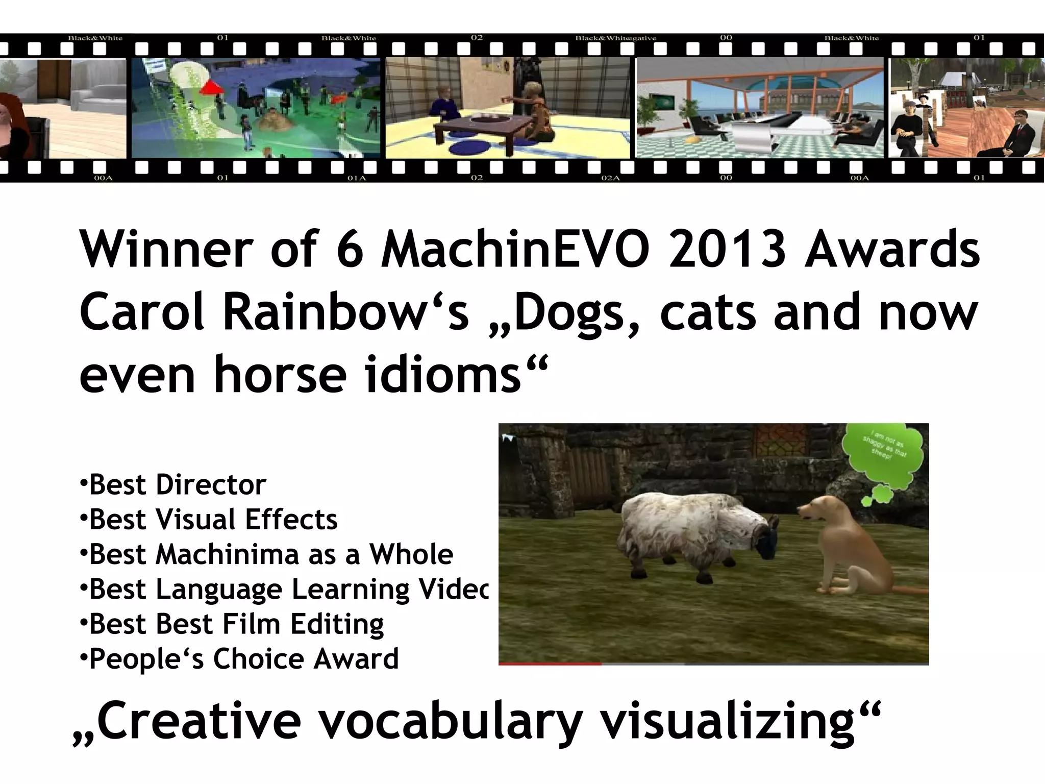 Winner of 6 MachinEVO 2013 Awards
Carol Rainbow‘s „Dogs, cats and now
even horse idioms“
•Best Director
•Best Visual Effects
•Best Machinima as a Whole
•Best Language Learning Video
•Best Best Film Editing
•People‘s Choice Award
„Creative vocabulary visualizing“
 