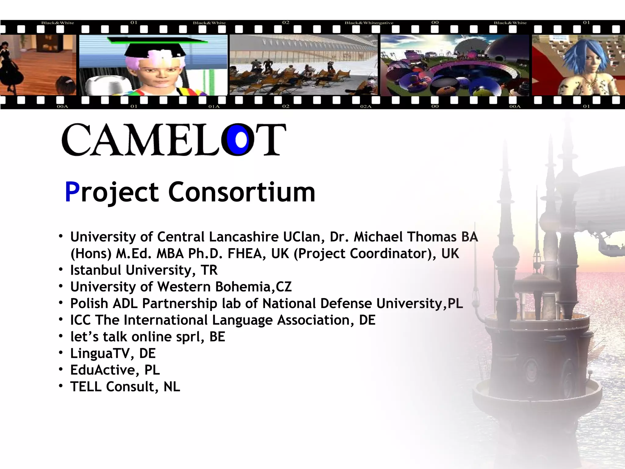 Project Consortium
• University of Central Lancashire UClan, Dr. Michael Thomas BA
(Hons) M.Ed. MBA Ph.D. FHEA, UK (Project Coordinator), UK
• Istanbul University, TR
• University of Western Bohemia,CZ
• Polish ADL Partnership lab of National Defense University,PL
• ICC The International Language Association, DE
• let’s talk online sprl, BE
• LinguaTV, DE
• EduActive, PL
• TELL Consult, NL
 