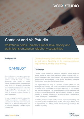 Camelot and VoIPstudio
VoIPstudio helps Camelot Global save money and
optimise its enterprise telephony capabilities
Background
Camelot Global is a leading lottery operator,
and technology and professional services
provider around the world. It enables
responsible lottery growth for national
lotteries and lottery owners, through a proven
track record of successful public-private
partnerships around the world. It’s expertise in
game design, digital platforms, e-commerce,
retail operations and marketing has made
it one of the most successful operators of
interactive lotteries.
Its sister company, Camelot UK, has operated
the UK National Lottery since 1994. Camelot
UK has an unrivalled track record for success,
helping the UK National Lottery deliver over
£62 billion to winners and £36 billion to good
causes to date.
Challenge
Camelot Global needed an enterprise telephony system that was
flexible to meet its needs. With operations in three countries – the UK,
the US and Ireland – the lottery operator and service provider needed
flexibility on the phone numbers it could choose, and needed to be able
to bring users online, and offline, as necessary.
The organisation was using an unnamed operator, which was not
meeting its requirements. “We were using another carrier and it was not
as flexible as we needed it to be in terms of bringing on new lines for
staff and cancelling lines. The control panel was very outdated and not
intuitive – was like Windows 98. We also needed flexibility on phone
numbers as we have operations in multiple countries,” explains Stas
Kiselev, IT Analyst at Camelot Global.
In addition, Camelot Global needed a clear breakdown of billing, and
had to rely on the incumbent carrier for this, which again did not meet
its requirements, as it did not provide the necessary granularity or the
flexibility necessary.
https://voipstudio.com
Camelot recently switched to VoIPstudio in order
to get more flexibility in its communications
requirements, and to save money.
 
