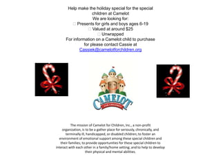 Help make the holiday special for the special
                     children at Camelot
                     We are looking for:
         Presents for girls and boys ages 6-19
                  Valued at around $25
                        Unwrapped
      For information on a Camelot child to purchase
                for please contact Cassie at
              Cassiek@camelotforchildren.org




           The mission of Camelot for Children, Inc., a non-profit
    organization, is to be a gather place for seriously, chronically, and
      terminally ill, handicapped, or disabled children; to foster an
  environment of emotional support among these special children and
   their families; to provide opportunities for these special children to
interact with each other in a family/home setting; and to help to develop
                     their physical and mental abilities.
 