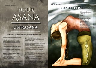 AUGUST 2015 | WWW.WISHESH.COMWWW.WISHESH.COM | AUGUST 2015
58
INDIAN YOGA
YOUR
Asana
Ustrasana
Ustrasana can be followed up with Setu Bandhasana.
Ustrasana is an intermediate level back-
bending yoga posture known to open
Anahata (Heart chakra). This yoga
posture adds flexibility and strength to
the body and also helps in improving
digestion.
Camel Pose (Ustrasana) for
Beginners
You may place a cushion below your
knees to ease your way into the pose.
Benefits of the Camel Pose
• Improves digestion
• Stretches and opens the front of the
body. It also strengthens
• the back and shoulders
• Relieves the body of lower back ache
• Improves flexibility of the spine and also
improves posture
• Helps overcome menstrual discomfort
INDIAN YOGA
Camel Pose
Pose level - 1
Contraindications
of the Camel
Pose.
Back injury or neck
injury, high or low
blood pressure:
Perform this pose
only with the
supervision of an
experienced teacher.
How to do Camel Pose
• Kneel on the yoga mat and place your
hands on the hips.
• Your knees should be in line with the
shoulders and the sole of your feet should
be facing the ceiling.
• As you inhale, draw in your tail-bone
towards the pubis as if being pulled from
the navel.
• Simultaneously, arch your back and
slide your palms over your feet till the
arms are straight.
• Do not strain or flex your neck but keep it
in a neutral position.
• Stay in this posture for a couple of
breaths.
• Breathe out and slowly come back to
the initial pose.
• Withdraw your hands and bring them
back to your hips as you straighten up.
 