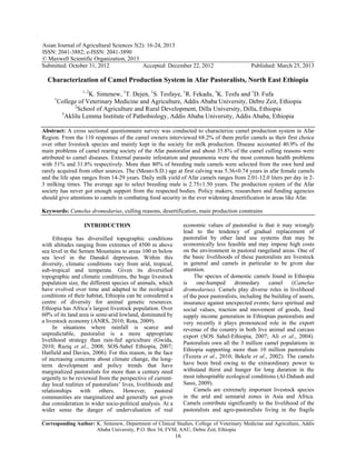 Asian Journal of Agricultural Sciences 5(2): 16-24, 2013
ISSN: 2041-3882; e-ISSN: 2041-3890
© Maxwell Scientific Organization, 2013
Submitted: October 31, 2012 Accepted: December 22, 2012 Published: March 25, 2013
Corresponding Author: K. Simenew, Department of Clinical Studies, College of Veterinary Medicine and Agriculture, Addis
Ababa University, P.O. Box 34, FVM, AAU, Debre Zeit, Ethiopia
16
Characterization of Camel Production System in Afar Pastoralists, North East Ethiopia
1, 2
K. Simenew, 1
T. Dejen, 1
S. Tesfaye, 1
R. Fekadu, 3
K. Tesfu and 1
D. Fufa
1
College of Veterinary Medicine and Agriculture, Addis Ababa University, Debre Zeit, Ethiopia
2
School of Agriculture and Rural Development, Dilla University, Dilla, Ethiopia
3
Aklilu Lemma Institute of Pathobiology, Addis Ababa University, Addis Ababa, Ethiopia
Abstract: A cross sectional questionnaire survey was conducted to characterize camel production system in Afar
Region. From the 110 responses of the camel owners interviewed 68.2% of them prefer camels as their first choice
over other livestock species and mainly kept in the society for milk production. Disease accounted 40.9% of the
main problems of camel rearing society of the Afar pastoralist and about 35.8% of the camel culling reasons were
attributed to camel diseases. External parasite infestation and pneumonia were the most common health problems
with 51% and 31.8% respectively. More than 80% of breeding male camels were selected from the own herd and
rarely acquired from other sources. The (Mean±S.D.) age at first calving was 5.36±0.74 years in afar female camels
and the life span ranges from 14-29 years. Daily milk yield of Afar camels ranges from 2.01-12.0 liters per day in 2-
3 milking times. The average age to select breeding male is 2.75±1.50 years. The production system of the Afar
society has never got enough support from the respected bodies. Policy makers, researchers and funding agencies
should give attentions to camels in combating food security in the ever widening desertification in areas like Afar.
Keywords: Camelus dromedarius, culling reasons, desertification, main production constrains
INTRODUCTION
Ethiopia has diversified topographic conditions
with altitudes ranging from extremes of 4500 m above
sea level in the Semen Mountains to areas 100 m below
sea level in the Danakil depression. Within this
diversity, climatic conditions vary from arid, tropical,
sub-tropical and temperate. Given its diversified
topographic and climatic conditions, the huge livestock
population size, the different species of animals, which
have evolved over time and adapted to the ecological
conditions of their habitat, Ethiopia can be considered a
centre of diversity for animal genetic resources.
Ethiopia has Africa’s largest livestock population. Over
60% of its land area is semi-arid lowland, dominated by
a livestock economy (ANRS, 2010; Rota, 2009).
In situations where rainfall is scarce and
unpredictable, pastoralist is a more appropriate
livelihood strategy than rain-fed agriculture (Gwida,
2010; Raziq et al., 2008; SOS-Sahel Ethiopia, 2007;
Hatfield and Davies, 2006). For this reason, in the face
of increasing concerns about climate change, the long-
term development and policy trends that have
marginalized pastoralists for more than a century need
urgently to be reviewed from the perspective of current-
day local realities of pastoralists’ lives, livelihoods and
relationships with others. However, pastoral
communities are marginalized and generally not given
due consideration in wider socio-political analysis. At a
wider sense the danger of undervaluation of real
economic values of pastoralist is that it may wrongly
lead to the tendency of gradual replacement of
pastoralist by other land use systems that may be
economically less feasible and may impose high costs
on the environment in pastoral rangeland areas. One of
the basic livelihoods of these pastoralists are livestock
in general and camels in particular to be given due
attention.
The species of domestic camels found in Ethiopia
is one-humped dromedary camel (Camelus
dromedarius). Camels play diverse roles in livelihood
of the poor pastoralists, including the building of assets,
insurance against unexpected events; have spiritual and
social values, traction and movement of goods, food
supply income generation in Ethiopian pastoralists and
very recently it plays pronounced role in the export
revenue of the country in both live animal and carcass
export (SOS Sahel-Ethiopia, 2007; Ali et al., 2004).
Pastoralists own all the 3 million camel populations in
Ethiopia supporting more than 10 million pastoralists
(Tezera et al., 2010; Bekele et al., 2002). The camels
have been bred owing to the extraordinary power to
withstand thirst and hunger for long duration in the
most inhospitable ecological conditions (Al-Dahash and
Sassi, 2009).
Camels are extremely important livestock species
in the arid and semiarid zones in Asia and Africa.
Camels contribute significantly to the livelihood of the
pastoralists and agro-pastoralists living in the fragile
 