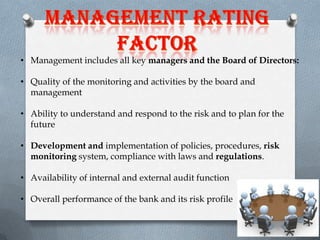 • Management includes all key managers and the Board of Directors:
• Quality of the monitoring and activities by the board and
management
• Ability to understand and respond to the risk and to plan for the
future
• Development and implementation of policies, procedures, risk
monitoring system, compliance with laws and regulations.
• Availability of internal and external audit function

• Overall performance of the bank and its risk profile

 