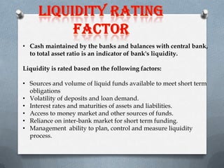 • Cash maintained by the banks and balances with central bank,
to total asset ratio is an indicator of bank's liquidity.
Liquidity is rated based on the following factors:
• Sources and volume of liquid funds available to meet short term
obligations
• Volatility of deposits and loan demand.
• Interest rates and maturities of assets and liabilities.
• Access to money market and other sources of funds.
• Reliance on inter-bank market for short term funding.
• Management ability to plan, control and measure liquidity
process.

 