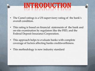 • The Camel ratings is a US supervisory rating of the bank’s
overall condition.
• This rating is based on financial statements of the bank and
on-site examination by regulators like the FED, and the
Federal Deposit Insurance Corporation.

• This approach helps to evaluate banks with complete
coverage of factors affecting banks creditworthiness.
• This methodology is now industry standard

 