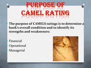  The purpose of CAMELS ratings is to determine a

bank’s overall condition and to identify its
strengths and weaknesses:
 Financial
 Operational
 Managerial

 