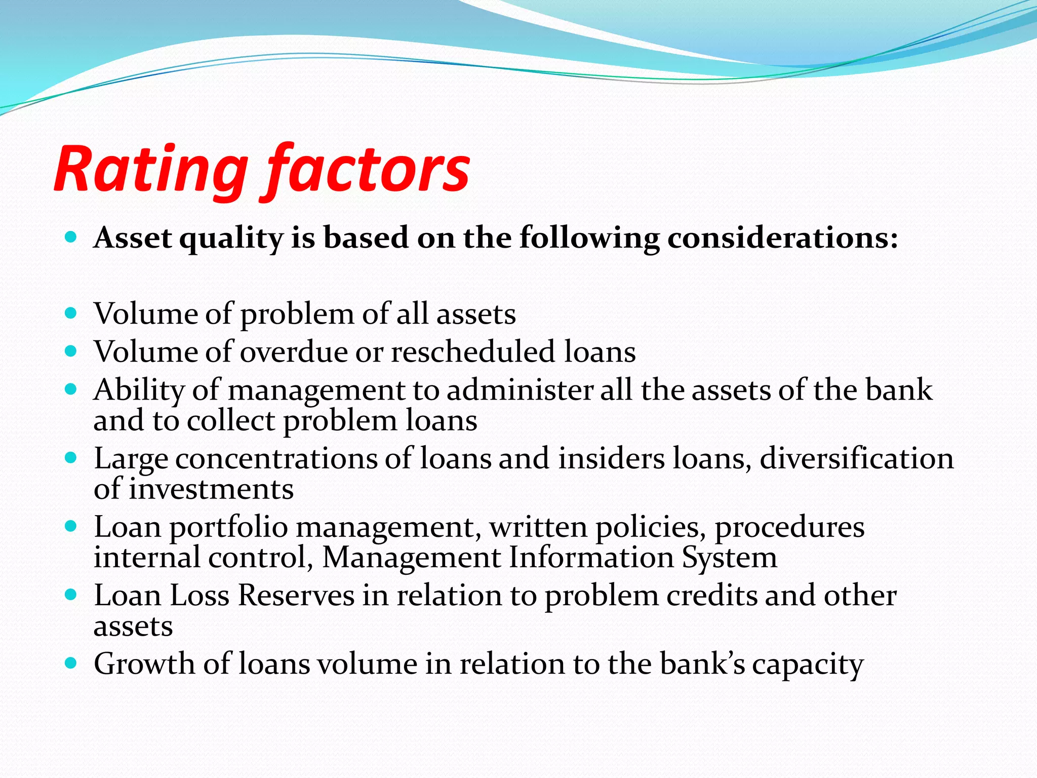 Rating factorsAsset quality is based on the following considerations:Volume of problem of all assets Volume of overdue or rescheduled loansAbility of management to administer all the assets of the bank and to collect problem loansLarge concentrations of loans and insiders loans, diversification of investmentsLoan portfolio management, written policies, procedures internal control, Management Information SystemLoan Loss Reserves in relation to problem credits and other assetsGrowth of loans volume in relation to the bank’s capacity