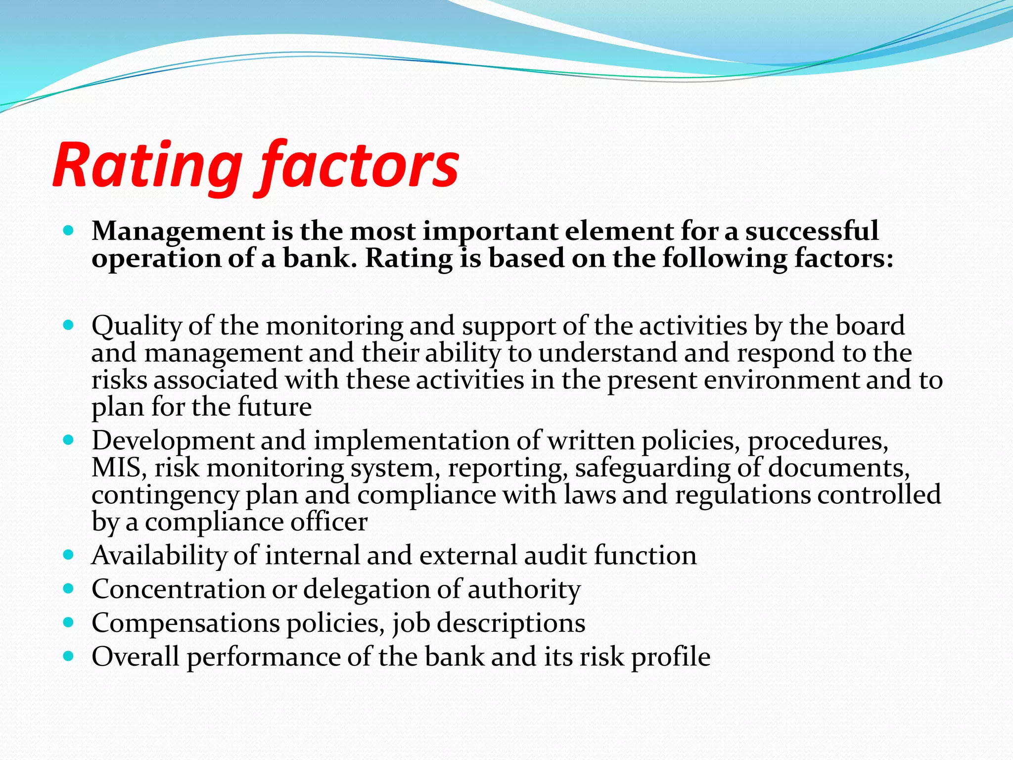 Rating factorsManagement is the most important element for a successful operation of a bank. Rating is based on the following factors:Quality of the monitoring and support of the activities by the board and management and their ability to understand and respond to the risks associated with these activities in the present environment and to plan for the futureDevelopment and implementation of written policies, procedures, MIS, risk monitoring system, reporting, safeguarding of documents, contingency plan and compliance with laws and regulations controlled by a compliance officer Availability of internal and external audit functionConcentration or delegation of authorityCompensations policies, job descriptionsOverall performance of the bank and its risk profile
