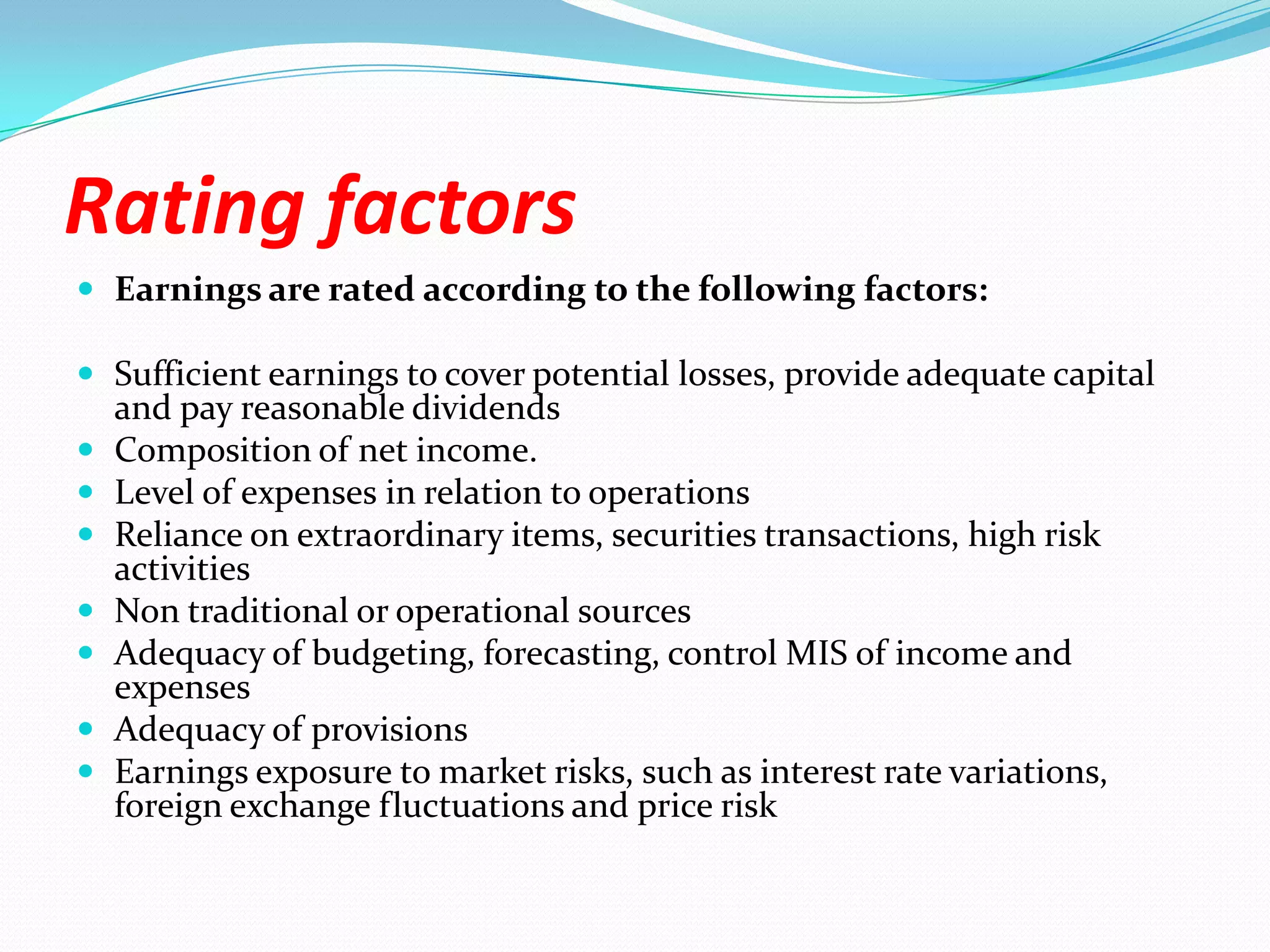 Rating factorsEarnings are rated according to the following factors:Sufficient earnings to cover potential losses, provide adequate capital and pay reasonable dividendsComposition of net income. Level of expenses in relation to operationsReliance on extraordinary items, securities transactions, high risk activitiesNon traditional or operational sourcesAdequacy of budgeting, forecasting, control MIS of income and expensesAdequacy of provisionsEarnings exposure to market risks, such as interest rate variations, foreign exchange fluctuations and price risk