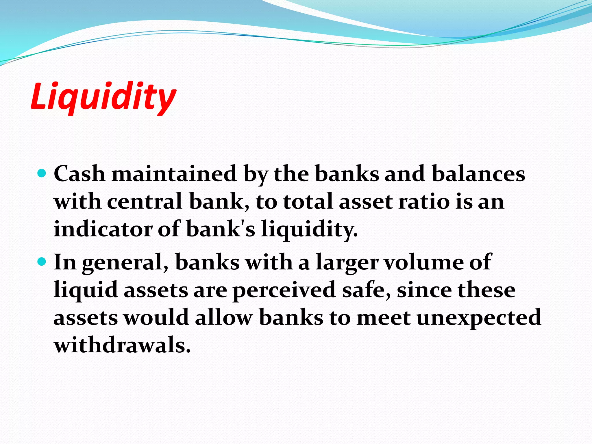 LiquidityCash maintained by the banks and balances with central bank, to total asset ratio is an indicator of bank's liquidity. In general, banks with a larger volume of liquid assets are perceived safe, since these assets would allow banks to meet unexpected withdrawals. 