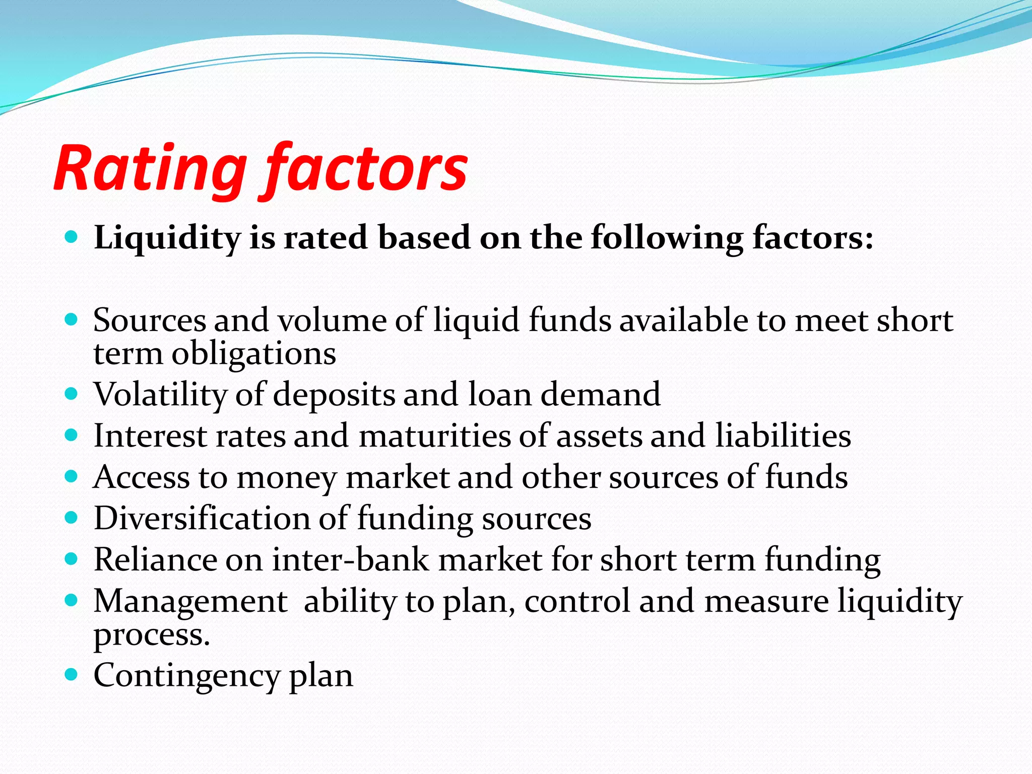 Rating factorsLiquidity is rated based on the following factors:Sources and volume of liquid funds available to meet short term obligationsVolatility of deposits and loan demandInterest rates and maturities of assets and liabilitiesAccess to money market and other sources of fundsDiversification of funding sourcesReliance on inter-bank market for short term fundingManagement  ability to plan, control and measure liquidity process. Contingency plan