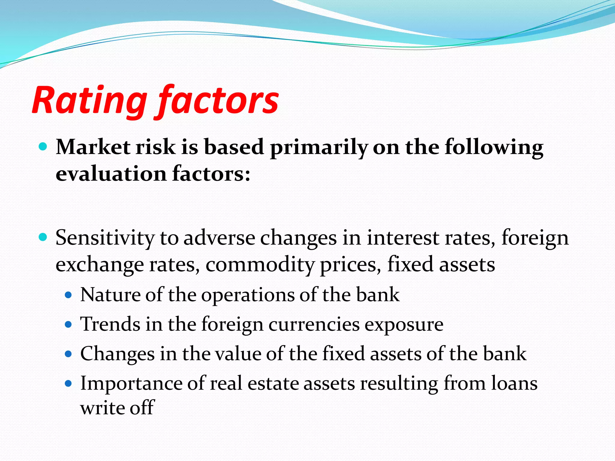 Rating factorsMarket risk is based primarily on the following evaluation factors:Sensitivity to adverse changes in interest rates, foreign exchange rates, commodity prices, fixed assetsNature of the operations of the bankTrends in the foreign currencies exposureChanges in the value of the fixed assets of the bankImportance of real estate assets resulting from loans write off