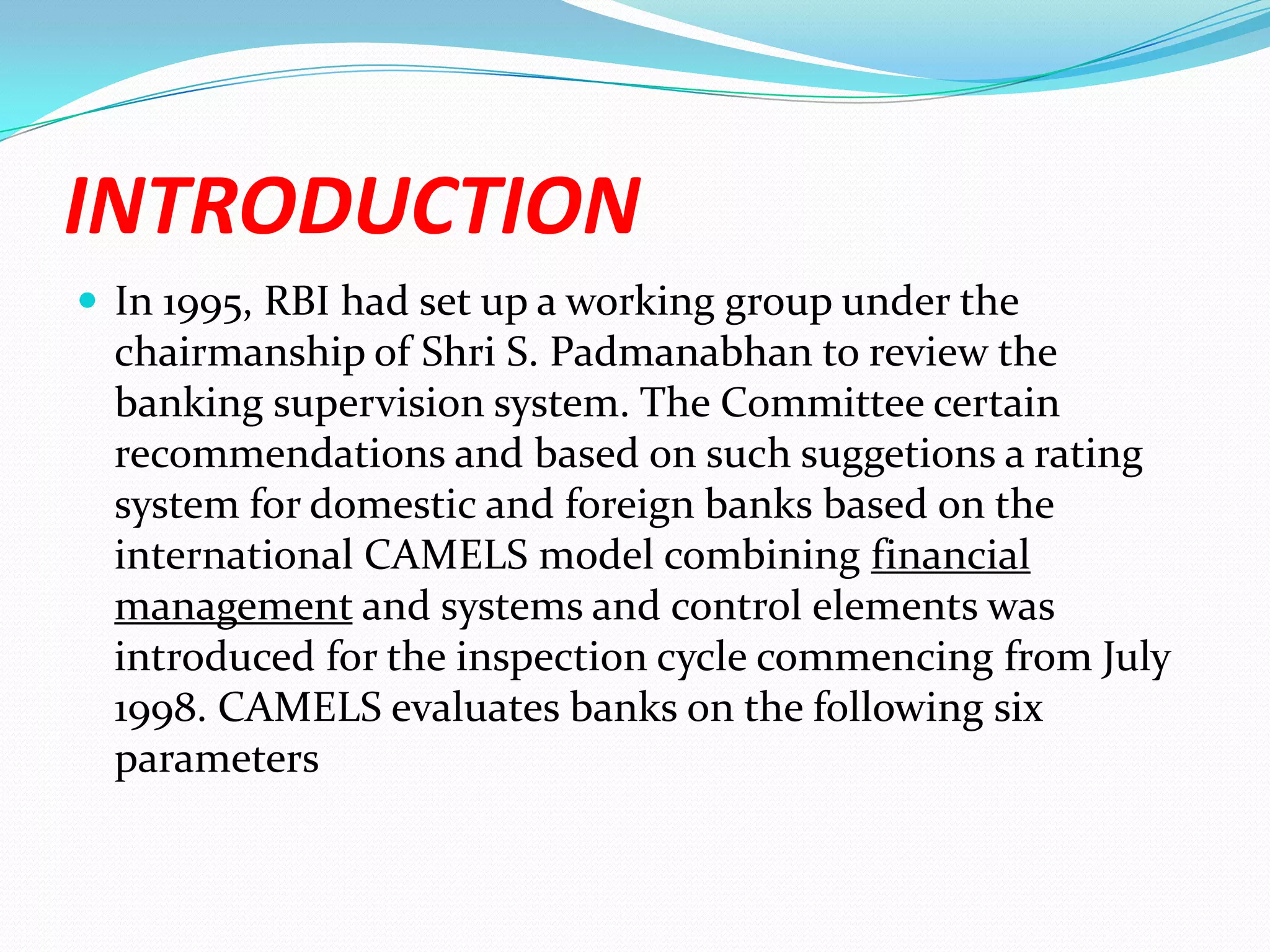 INTRODUCTIONIn 1995, RBI had set up a working group under the chairmanship of Shri S. Padmanabhan to review the banking supervision system. The Committee certain recommendations and based on such suggetions a rating system for domestic and foreign banks based on the international CAMELS model combining financial management and systems and control elements was introduced for the inspection cycle commencing from July 1998. CAMELS evaluates banks on the following six parameters 