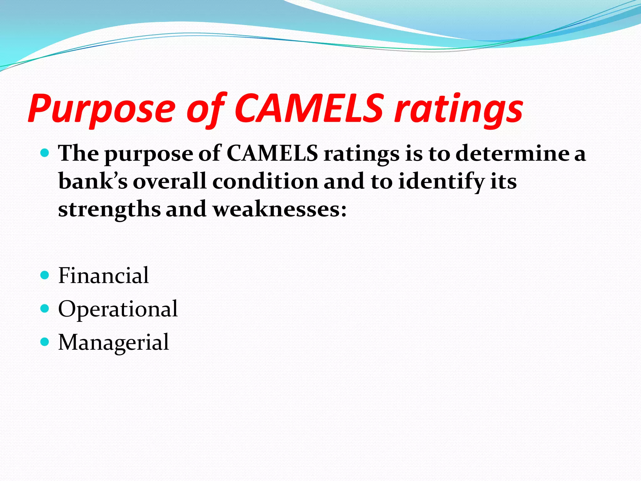 Purpose of CAMELS ratingsThe purpose of CAMELS ratings is to determine a bank’s overall condition and to identify its strengths and weaknesses:FinancialOperationalManagerial