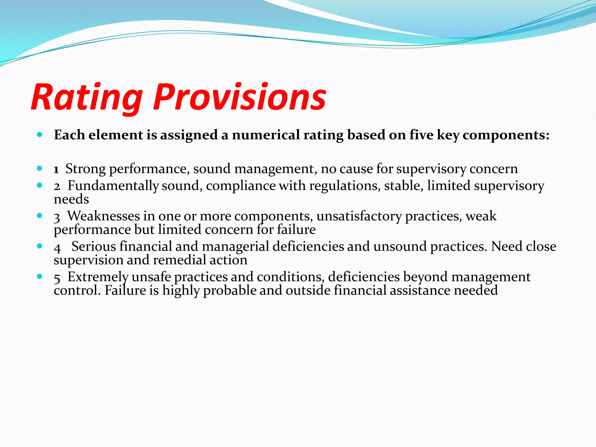 Rating ProvisionsEach element is assigned a numerical rating based on five key components:1  Strong performance, sound management, no cause for supervisory concern2  Fundamentally sound, compliance with regulations, stable, limited supervisory needs3  Weaknesses in one or more components, unsatisfactory practices, weak performance but limited concern for failure4   Serious financial and managerial deficiencies and unsound practices. Need close supervision and remedial action5  Extremely unsafe practices and conditions, deficiencies beyond management control. Failure is highly probable and outside financial assistance needed