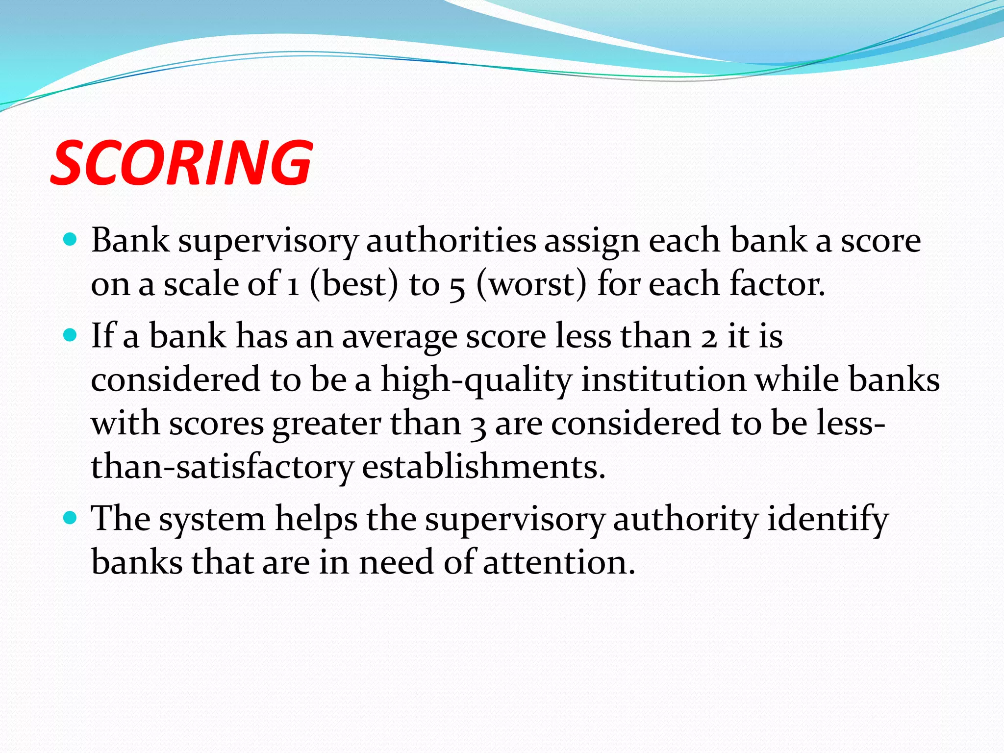 SCORINGBank supervisory authorities assign each bank a score on a scale of 1 (best) to 5 (worst) for each factor. If a bank has an average score less than 2 it is considered to be a high-quality institution while banks with scores greater than 3 are considered to be less-than-satisfactory establishments. The system helps the supervisory authority identify banks that are in need of attention. 