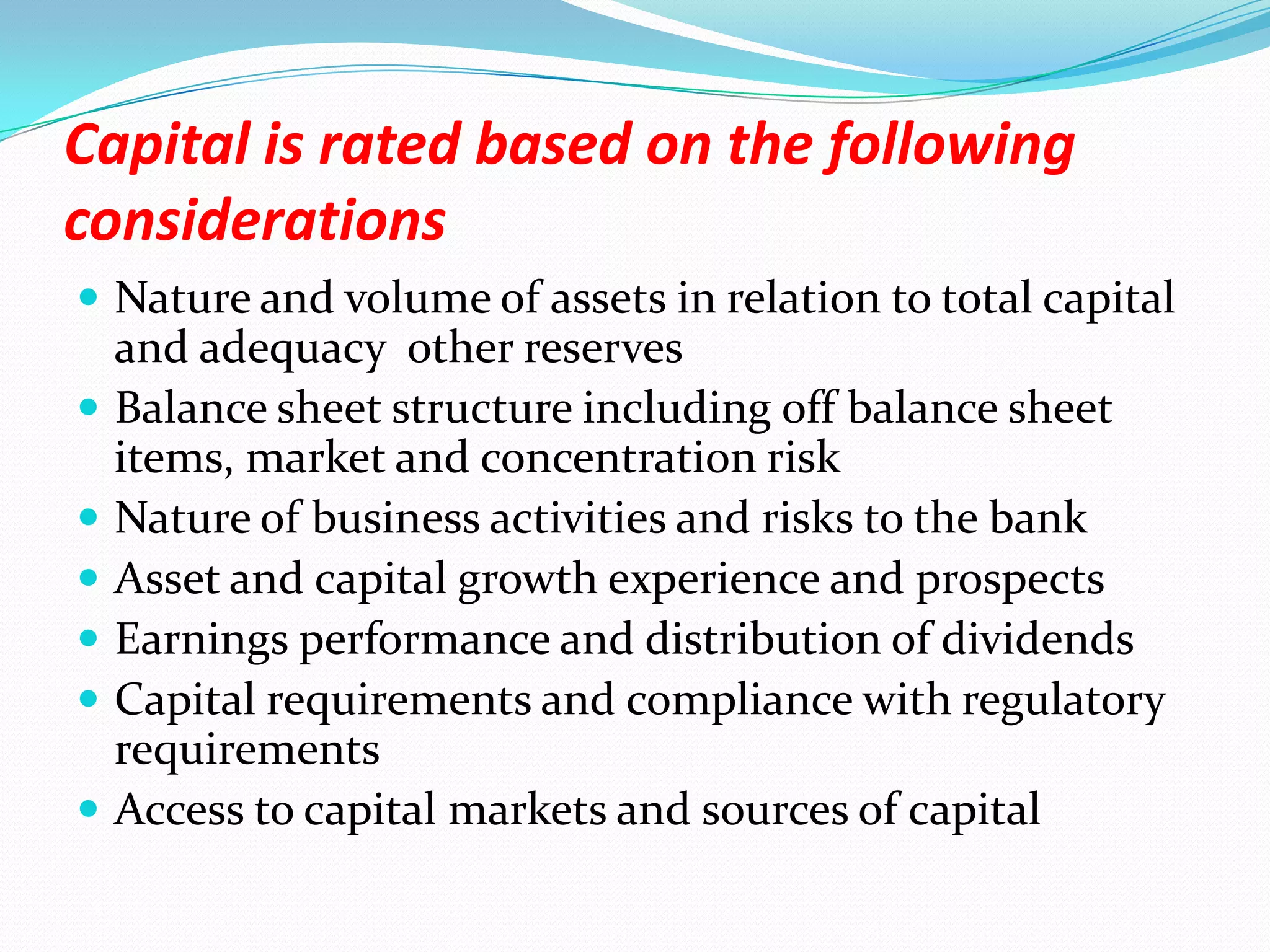 Capital is rated based on the following considerationsNature and volume of assets in relation to total capital and adequacy  other reservesBalance sheet structure including off balance sheet items, market and concentration riskNature of business activities and risks to the bankAsset and capital growth experience and prospectsEarnings performance and distribution of dividendsCapital requirements and compliance with regulatory requirementsAccess to capital markets and sources of capital