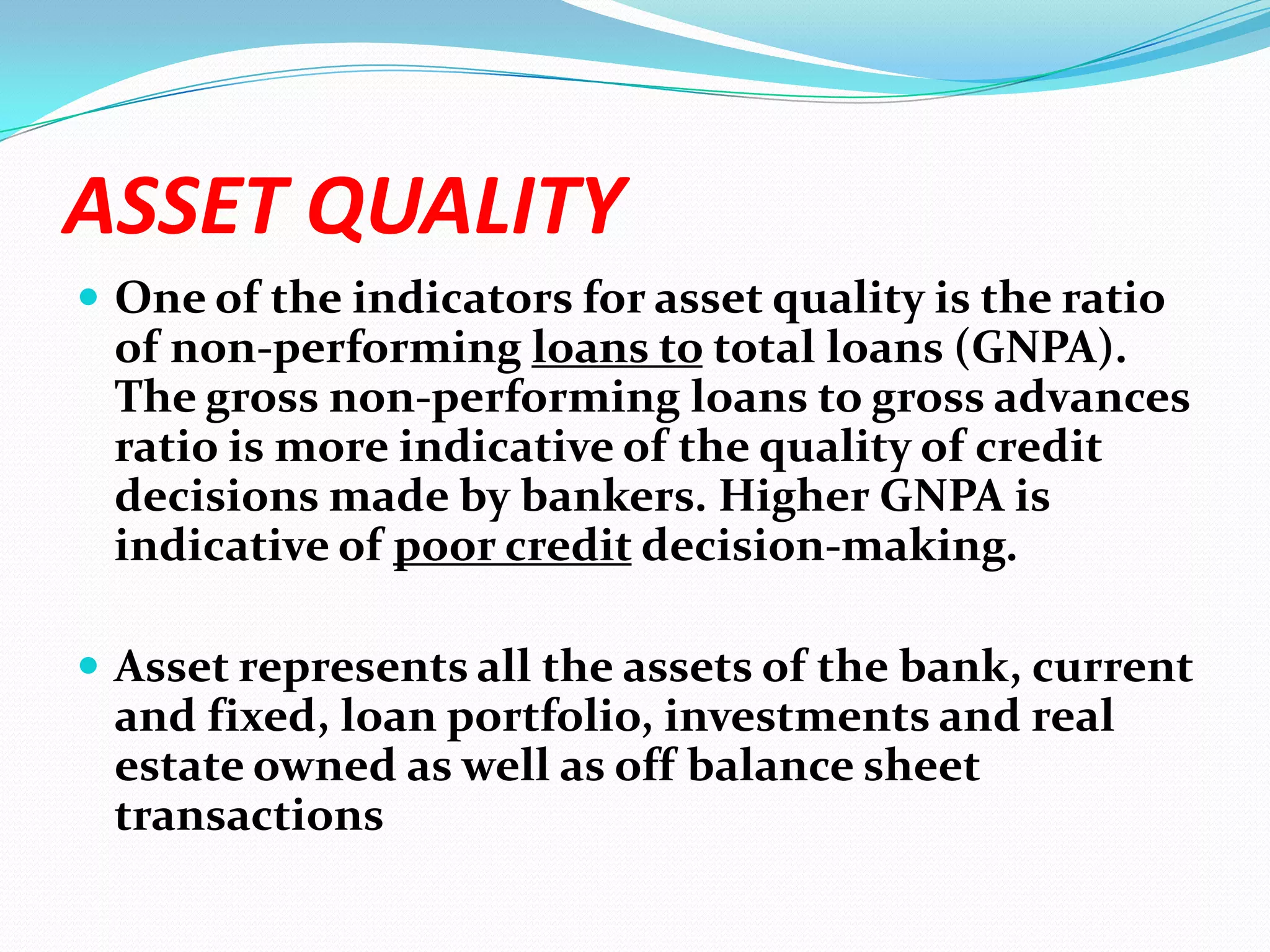 ASSET QUALITYOne of the indicators for asset quality is the ratio of non-performing loans to total loans (GNPA). The gross non-performing loans to gross advances ratio is more indicative of the quality of credit decisions made by bankers. Higher GNPA is indicative of poor credit decision-making.Asset represents all the assets of the bank, current and fixed, loan portfolio, investments and real estate owned as well as off balance sheet transactions