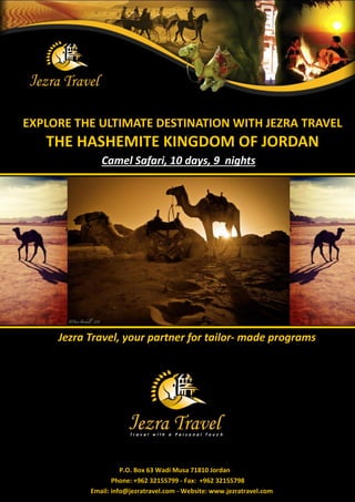 EXPLORE THE ULTIMATE DESTINATION WITH JEZRA TRAVEL
   THE HASHEMITE KINGDOM OF JORDAN
              Camel Safari, 10 days, 9 nights




     Jezra Travel, your partner for tailor- made programs




                     P.O. Box 63 Wadi Musa 71810 Jordan
                  Phone: +962 32155799 - Fax: +962 32155798
           Email: info@jezratravel.com - Website: www.jezratravel.com
 