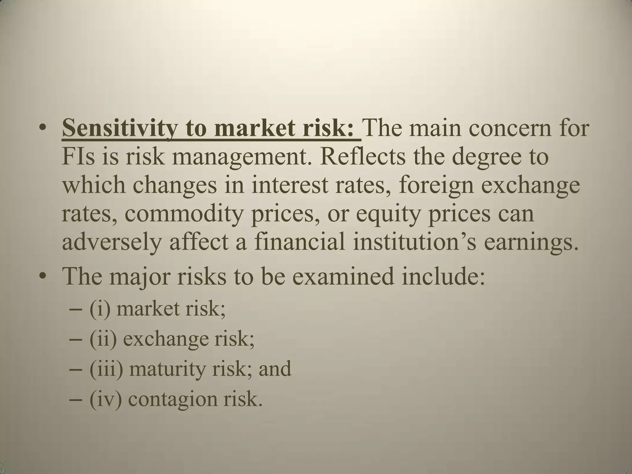 • Sensitivity to market risk: The main concern for
  FIs is risk management. Reflects the degree to
  which changes in interest rates, foreign exchange
  rates, commodity prices, or equity prices can
  adversely affect a financial institution’s earnings.
• The major risks to be examined include:
   –   (i) market risk;
   –   (ii) exchange risk;
   –   (iii) maturity risk; and
   –   (iv) contagion risk.
 