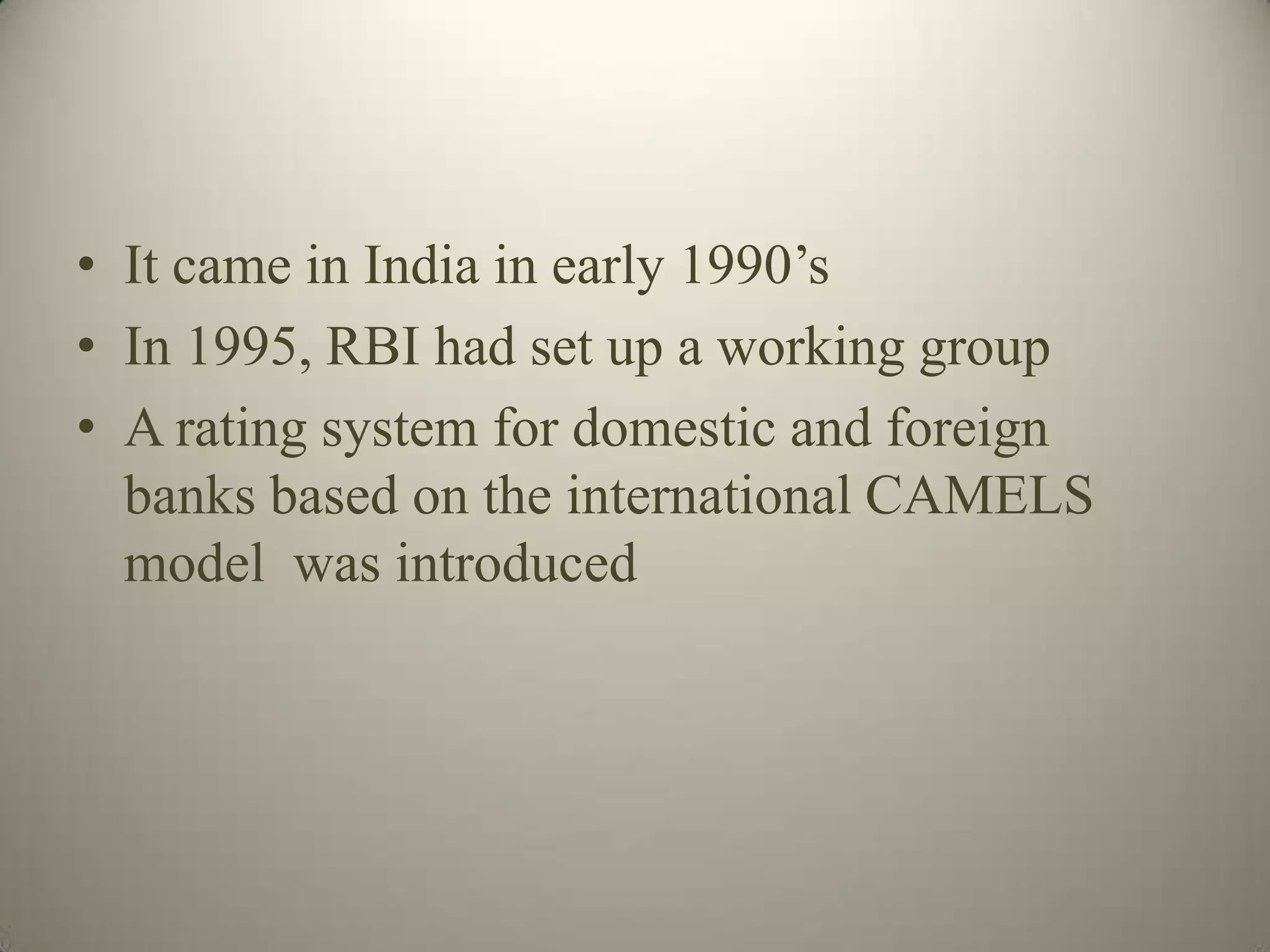 • It came in India in early 1990’s
• In 1995, RBI had set up a working group
• A rating system for domestic and foreign
  banks based on the international CAMELS
  model was introduced
 