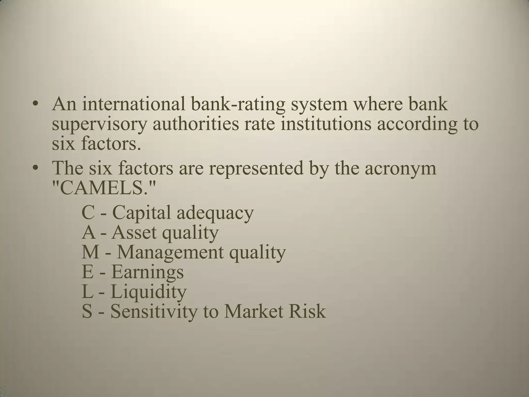 • An international bank-rating system where bank
  supervisory authorities rate institutions according to
  six factors.
• The six factors are represented by the acronym
  "CAMELS."
      C - Capital adequacy
      A - Asset quality
      M - Management quality
      E - Earnings
      L - Liquidity
      S - Sensitivity to Market Risk
 