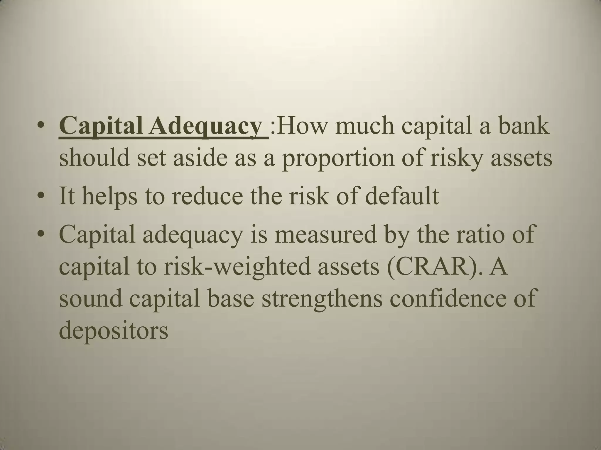 • Capital Adequacy :How much capital a bank
  should set aside as a proportion of risky assets
• It helps to reduce the risk of default
• Capital adequacy is measured by the ratio of
  capital to risk-weighted assets (CRAR). A
  sound capital base strengthens confidence of
  depositors
 