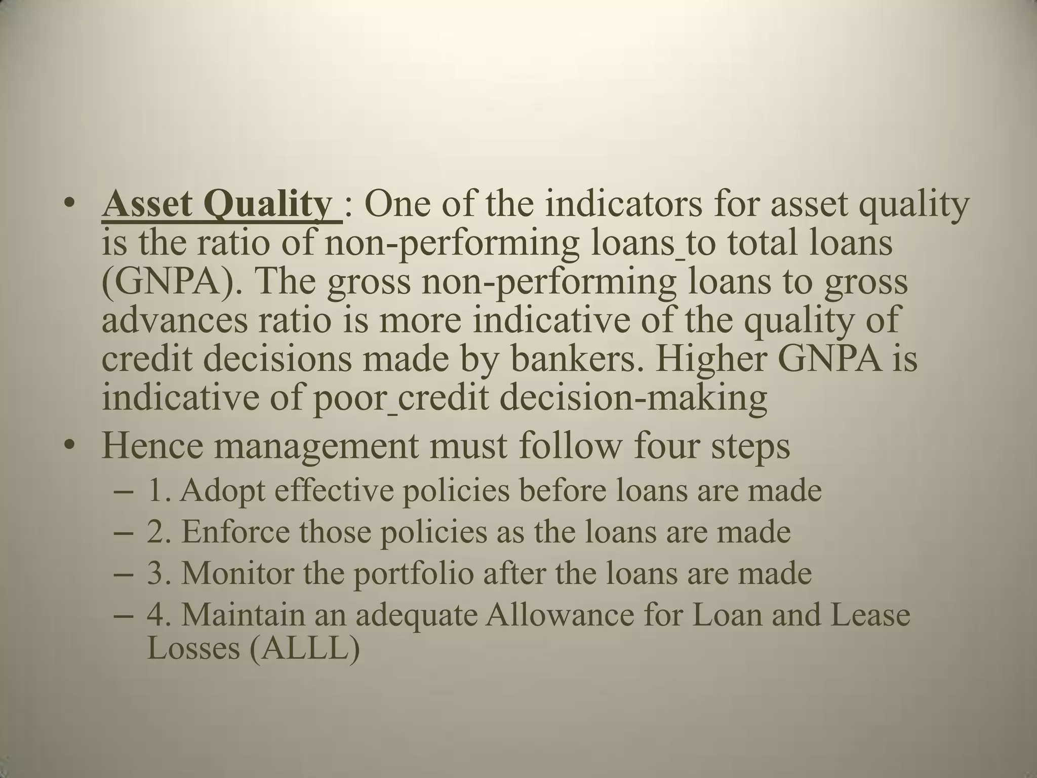 • Asset Quality : One of the indicators for asset quality
  is the ratio of non-performing loans to total loans
  (GNPA). The gross non-performing loans to gross
  advances ratio is more indicative of the quality of
  credit decisions made by bankers. Higher GNPA is
  indicative of poor credit decision-making
• Hence management must follow four steps
   –   1. Adopt effective policies before loans are made
   –   2. Enforce those policies as the loans are made
   –   3. Monitor the portfolio after the loans are made
   –   4. Maintain an adequate Allowance for Loan and Lease
       Losses (ALLL)
 
