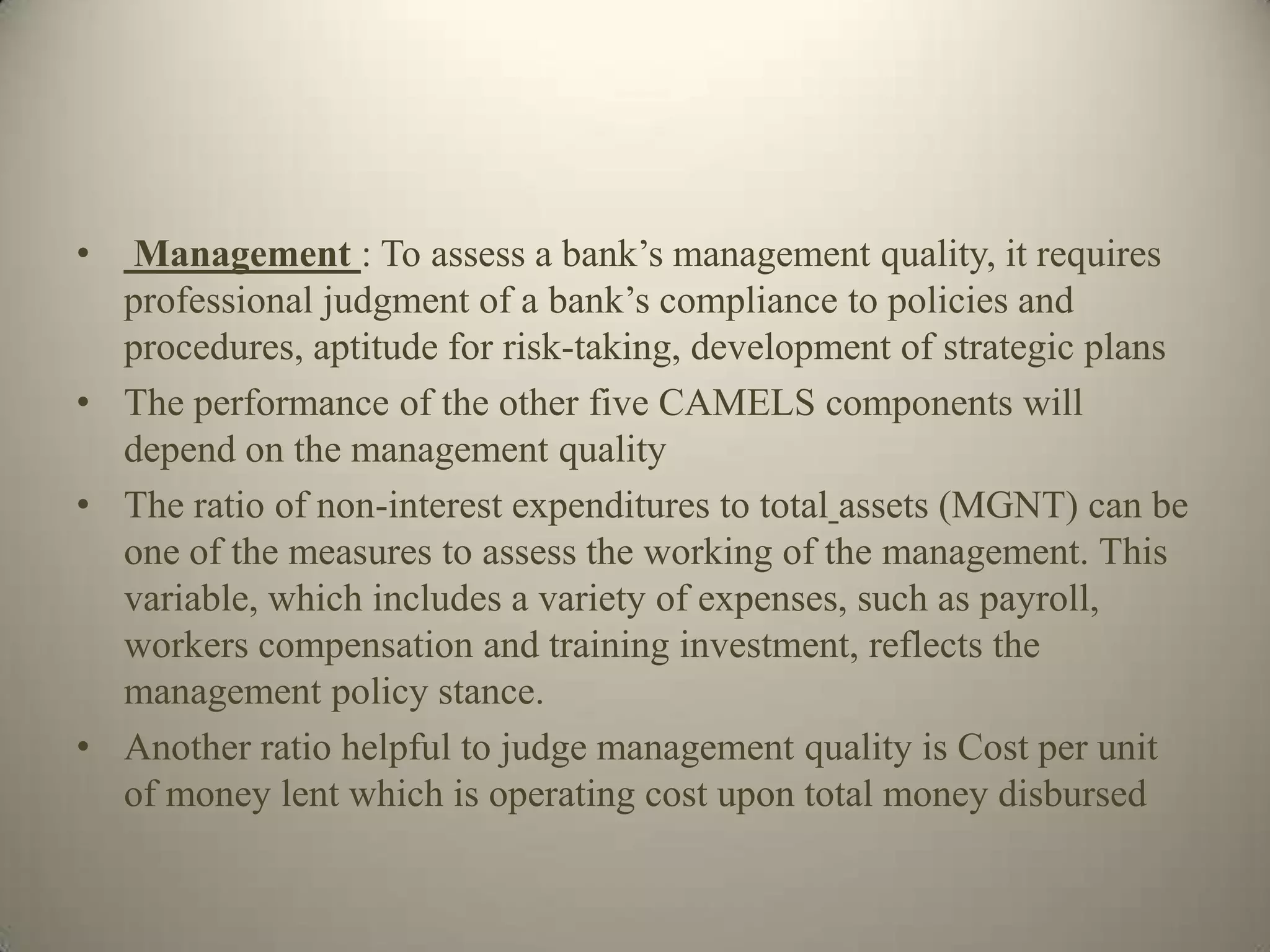 • Management : To assess a bank’s management quality, it requires
  professional judgment of a bank’s compliance to policies and
  procedures, aptitude for risk-taking, development of strategic plans
• The performance of the other five CAMELS components will
  depend on the management quality
• The ratio of non-interest expenditures to total assets (MGNT) can be
  one of the measures to assess the working of the management. This
  variable, which includes a variety of expenses, such as payroll,
  workers compensation and training investment, reflects the
  management policy stance.
• Another ratio helpful to judge management quality is Cost per unit
  of money lent which is operating cost upon total money disbursed
 