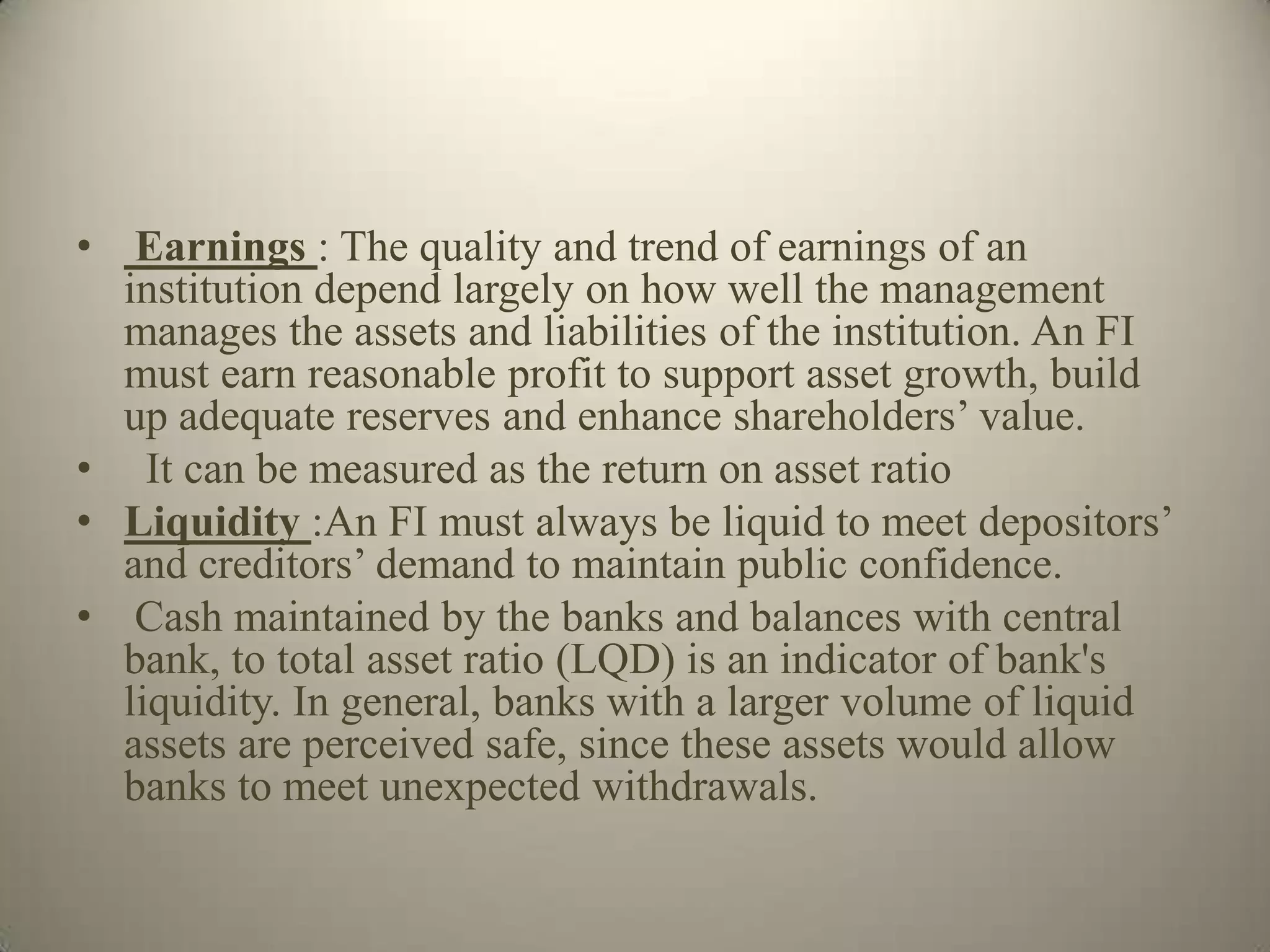 • Earnings : The quality and trend of earnings of an
  institution depend largely on how well the management
  manages the assets and liabilities of the institution. An FI
  must earn reasonable profit to support asset growth, build
  up adequate reserves and enhance shareholders’ value.
• It can be measured as the return on asset ratio
• Liquidity :An FI must always be liquid to meet depositors’
  and creditors’ demand to maintain public confidence.
• Cash maintained by the banks and balances with central
  bank, to total asset ratio (LQD) is an indicator of bank's
  liquidity. In general, banks with a larger volume of liquid
  assets are perceived safe, since these assets would allow
  banks to meet unexpected withdrawals.
 