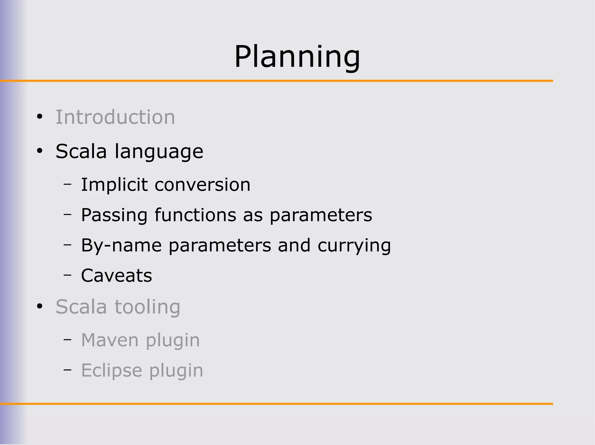 Planning
●
    Introduction
●
    Scala language
    –   Implicit conversion
    –   Passing functions as parameters
    –   By-name parameters and currying
    –   Caveats
●
    Scala tooling
    –   Maven plugin
    –   Eclipse plugin
 