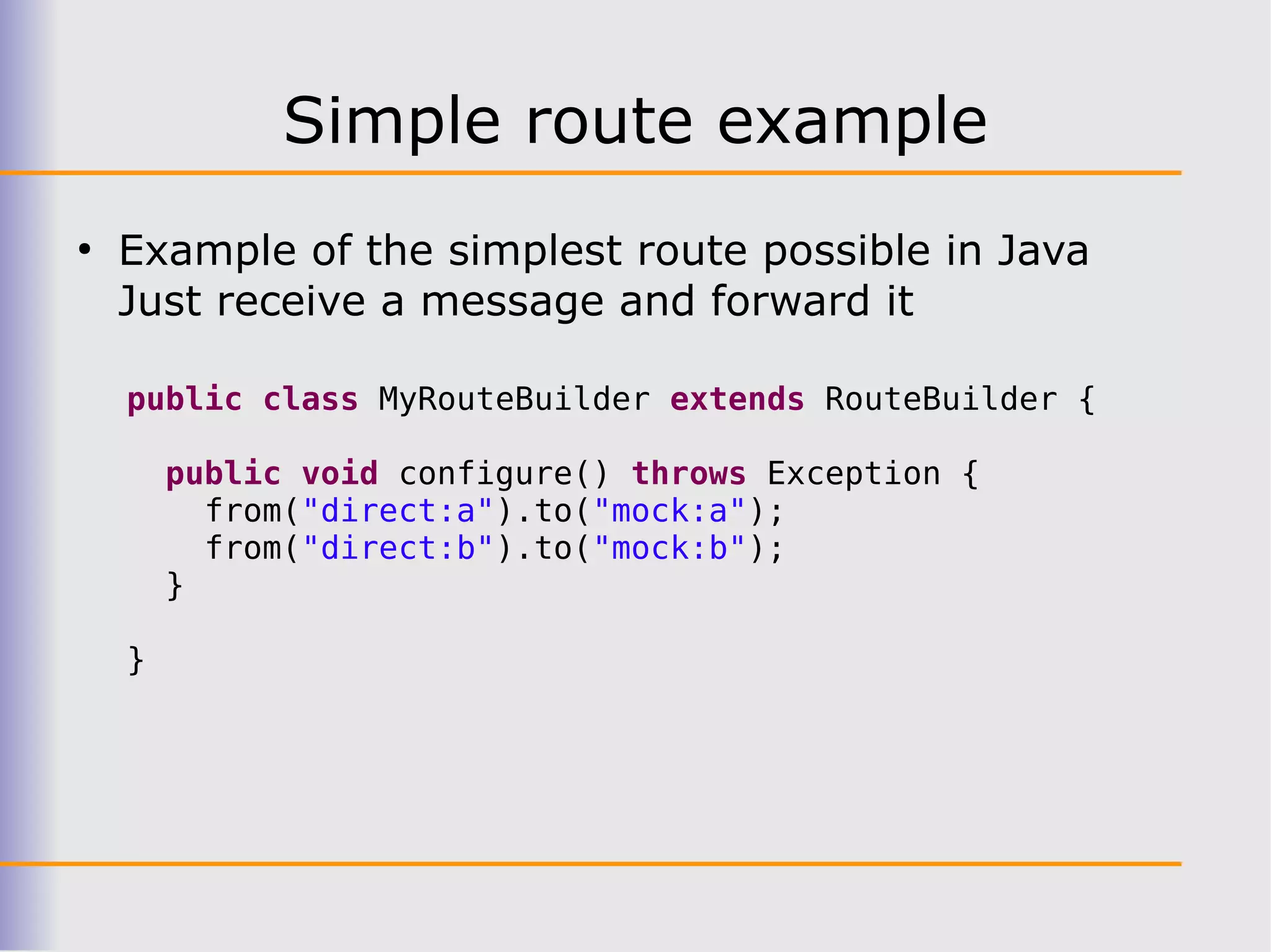 Simple route example
●
    Example of the simplest route possible in Java
    Just receive a message and forward it

    public class MyRouteBuilder extends RouteBuilder {

        public void configure() throws Exception {
          from("direct:a").to("mock:a");
          from("direct:b").to("mock:b");
        }

    }
 