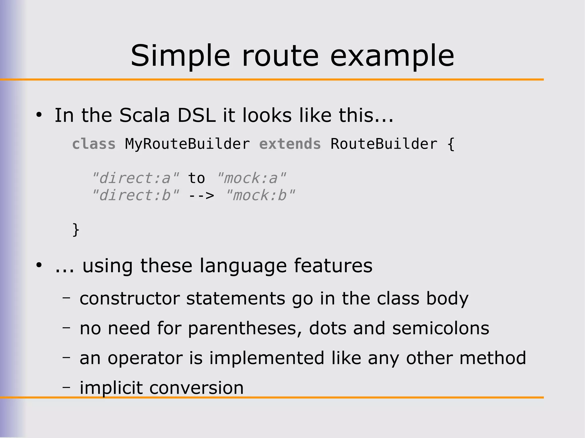 Simple route example
●
    In the Scala DSL it looks like this...
        class MyRouteBuilder extends RouteBuilder {

            "direct:a" to "mock:a"
            "direct:b" --> "mock:b"

        }

●
    ... using these language features
    –   constructor statements go in the class body
    –   no need for parentheses, dots and semicolons
    –   an operator is implemented like any other method
    –   implicit conversion
 
