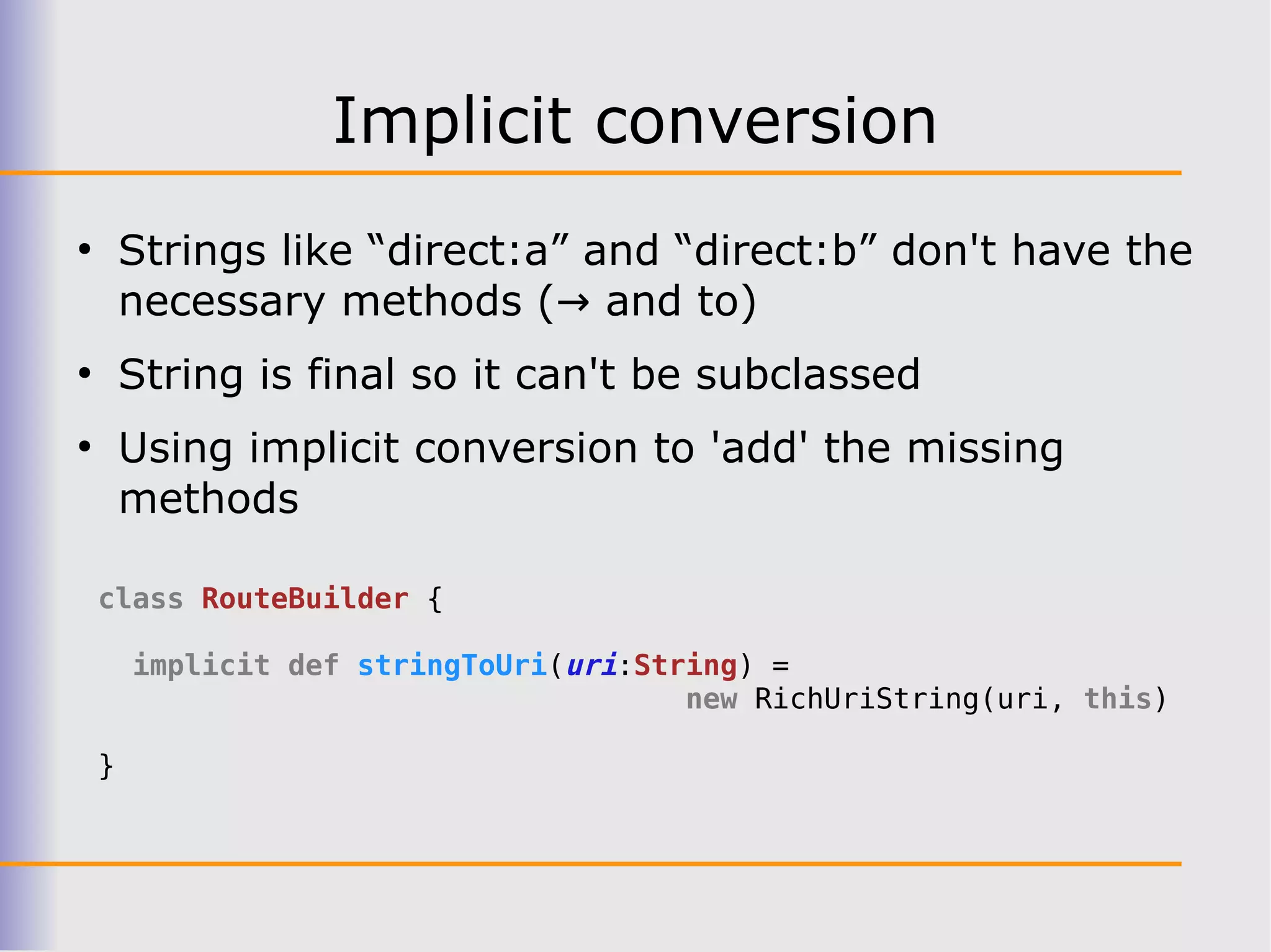 Implicit conversion
●
        Strings like “direct:a” and “direct:b” don't have the
        necessary methods (→ and to)
●
        String is final so it can't be subclassed
●
        Using implicit conversion to 'add' the missing
        methods

    class RouteBuilder {

        implicit def stringToUri(uri:String) =
                                        new RichUriString(uri, this)

    }
 