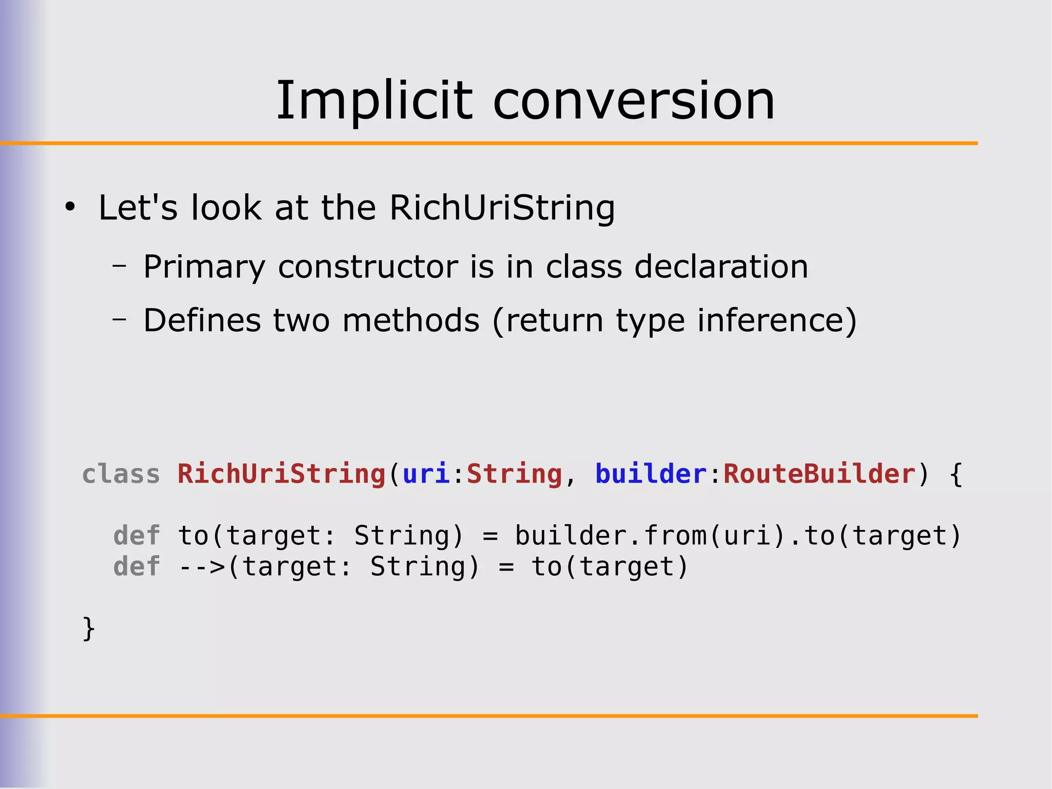 Implicit conversion
●
        Let's look at the RichUriString
        –   Primary constructor is in class declaration
        –   Defines two methods (return type inference)



    class RichUriString(uri:String, builder:RouteBuilder) {

        def to(target: String) = builder.from(uri).to(target)
        def -->(target: String) = to(target)

    }
 