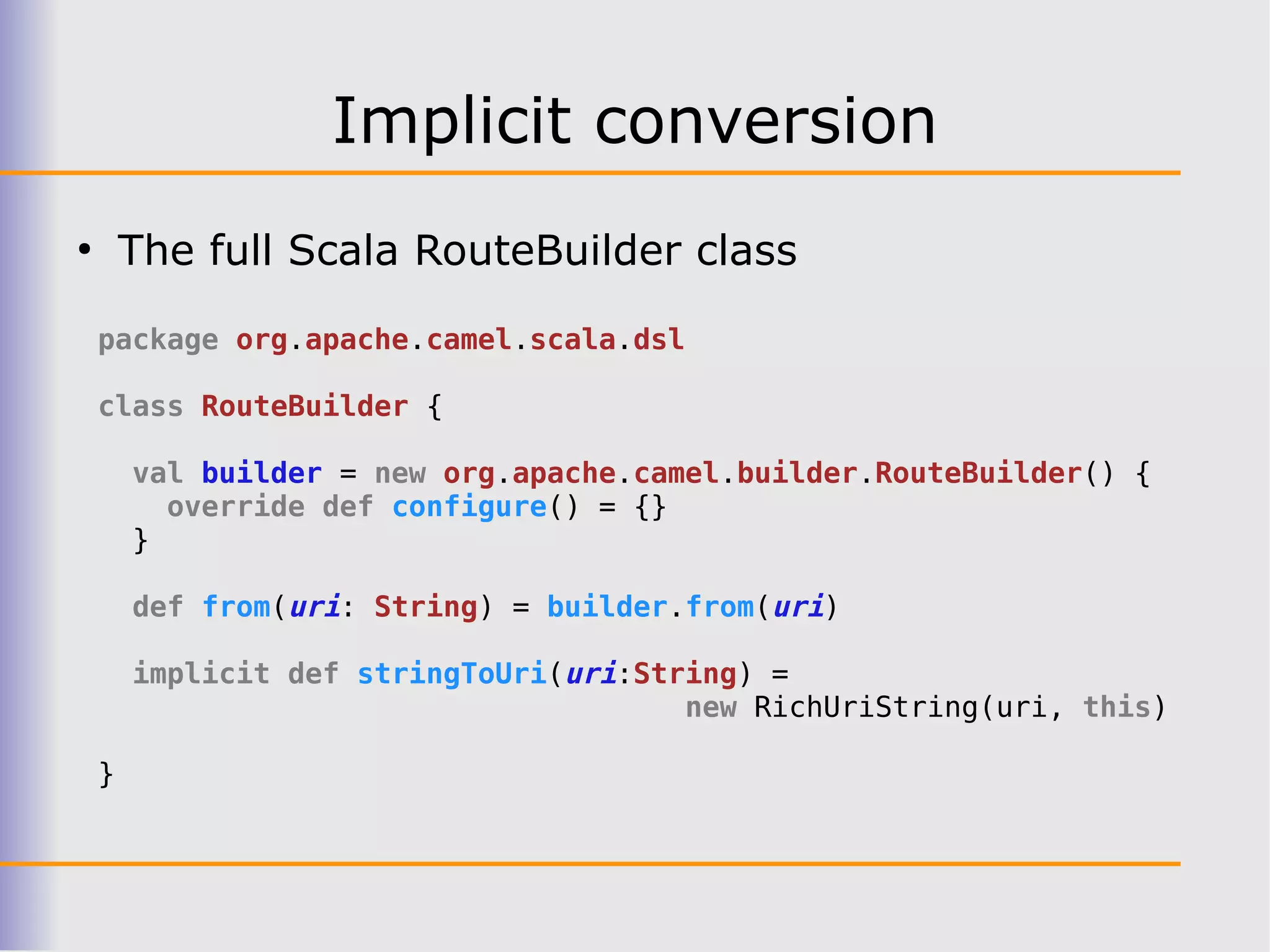 Implicit conversion
●
        The full Scala RouteBuilder class

    package org.apache.camel.scala.dsl

    class RouteBuilder {

        val builder = new org.apache.camel.builder.RouteBuilder() {
          override def configure() = {}
        }

        def from(uri: String) = builder.from(uri)

        implicit def stringToUri(uri:String) =
                                        new RichUriString(uri, this)

    }
 