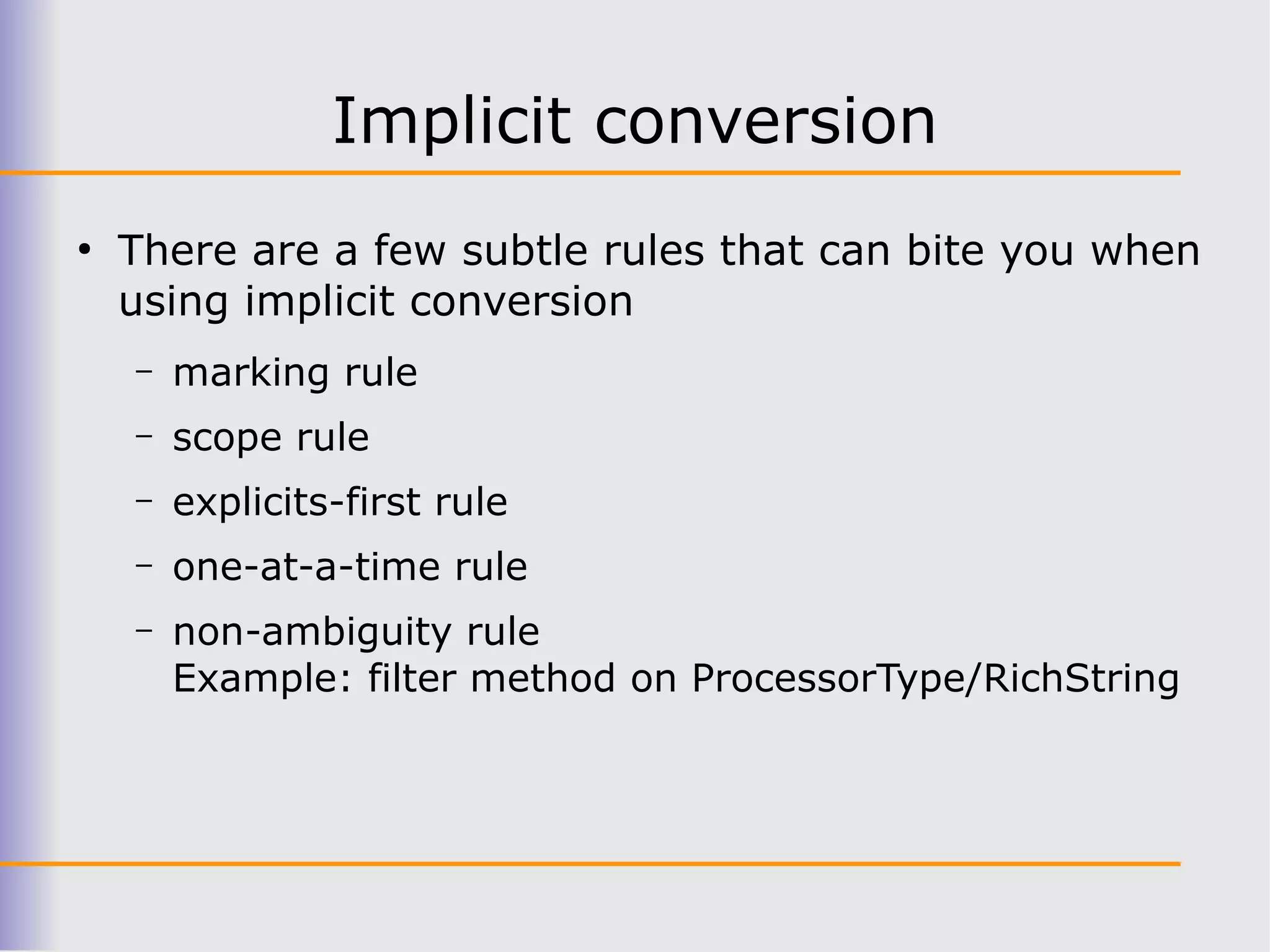 Implicit conversion
●
    There are a few subtle rules that can bite you when
    using implicit conversion
    –   marking rule
    –   scope rule
    –   explicits-first rule
    –   one-at-a-time rule
    –   non-ambiguity rule
        Example: filter method on ProcessorType/RichString
 