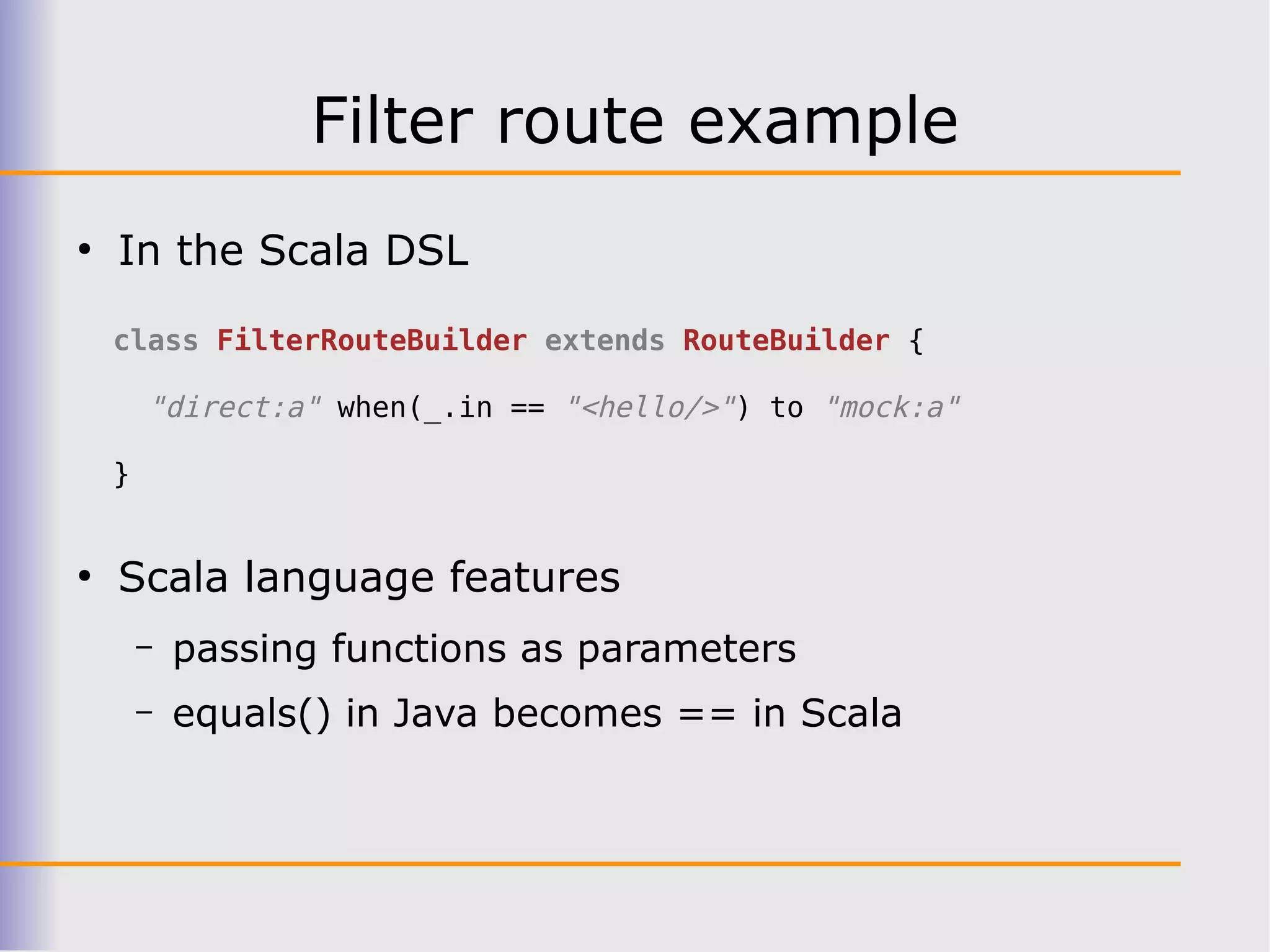 Filter route example
●
    In the Scala DSL

    class FilterRouteBuilder extends RouteBuilder {

        "direct:a" when(_.in == "<hello/>") to "mock:a"

    }


●
    Scala language features
        –   passing functions as parameters
        –   equals() in Java becomes == in Scala
 