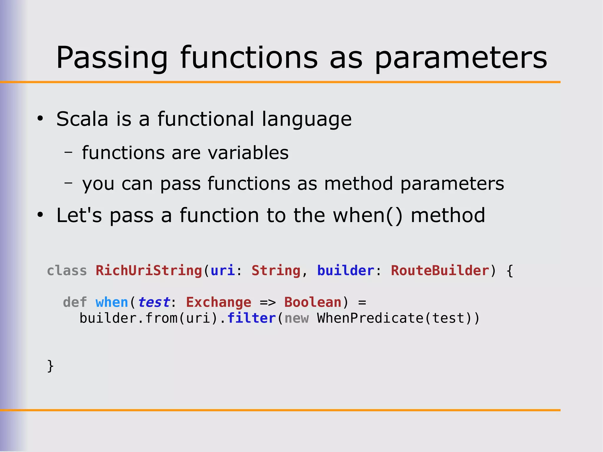 Passing functions as parameters
●
        Scala is a functional language
        –   functions are variables
        –   you can pass functions as method parameters
●
        Let's pass a function to the when() method

    class RichUriString(uri: String, builder: RouteBuilder) {

        def when(test: Exchange => Boolean) =
          builder.from(uri).filter(new WhenPredicate(test))


    }
 