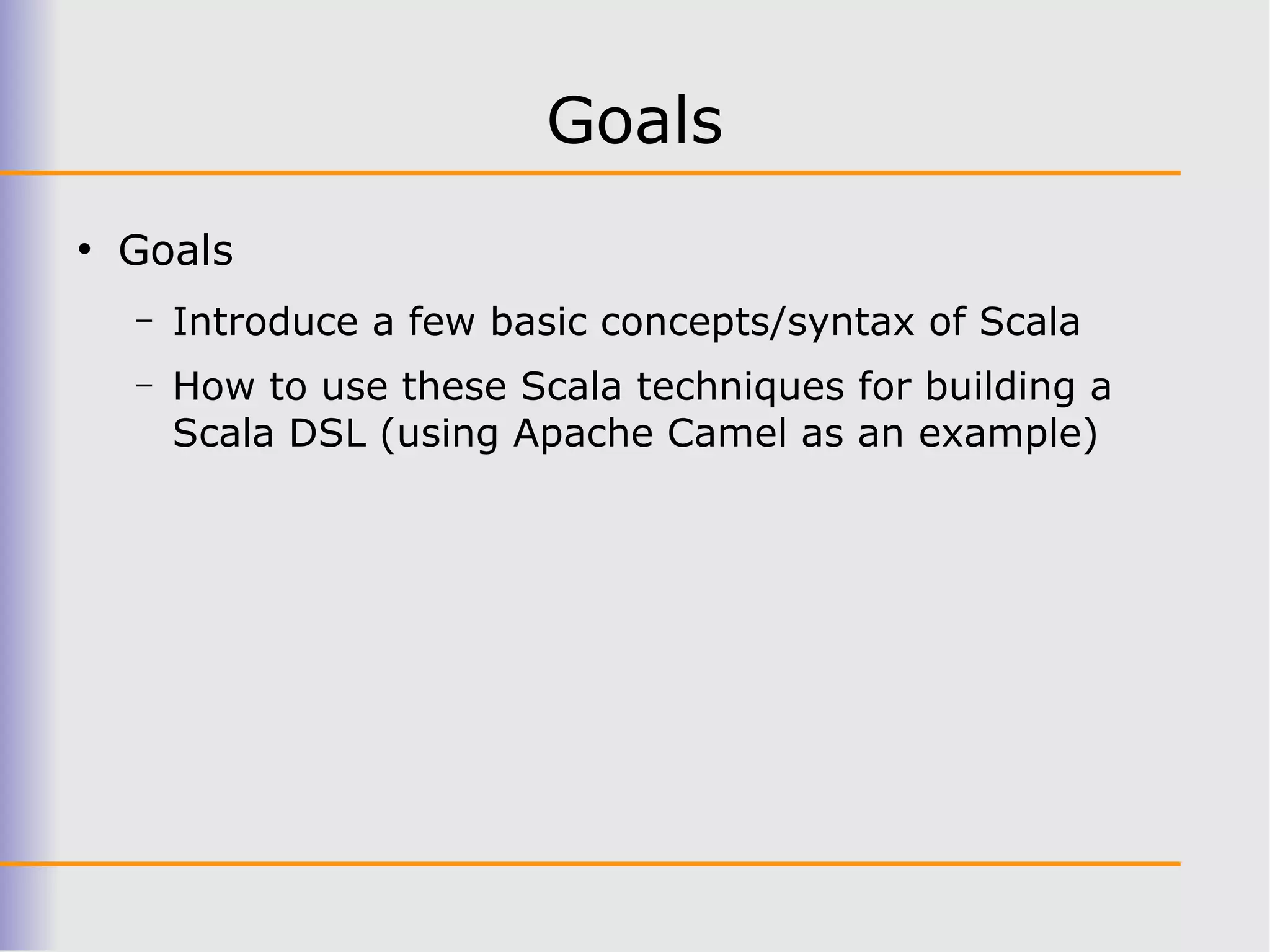 Goals
●
    Goals
    –   Introduce a few basic concepts/syntax of Scala
    –   How to use these Scala techniques for building a
        Scala DSL (using Apache Camel as an example)
 